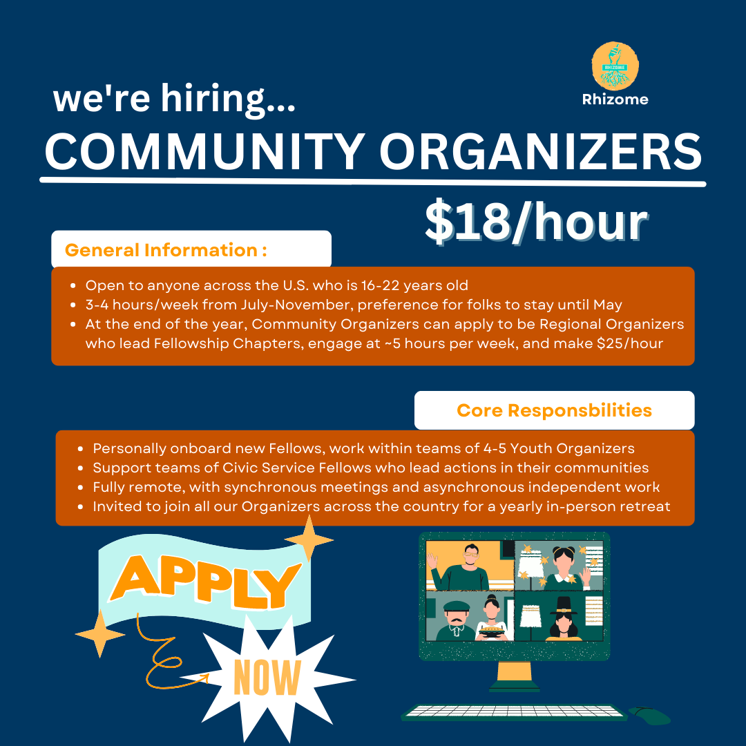 We're hiring...Community Organizers. $18/hour. General information: Open to anyone across the U.S. who is 16-22 years old. 3-4 hours/week from July-November, preference for folkks to stay until May. At the end of the year, Community Organizers can apply to be Regional Organizers who lead Fellowship Chapters, engage at ~5 hours per week, and make $25/hour. Core Responsibilities. Personally onboard new fellows, work within teams of 4-5 Youth Organizers. Support teams of Civic Service Fellows who lead actions in their communities. Fully remote, with synchronous meetings and asynchronous independent work. Invited to join all our Organizers across the country for a yearly in-person retreat. Apply now.